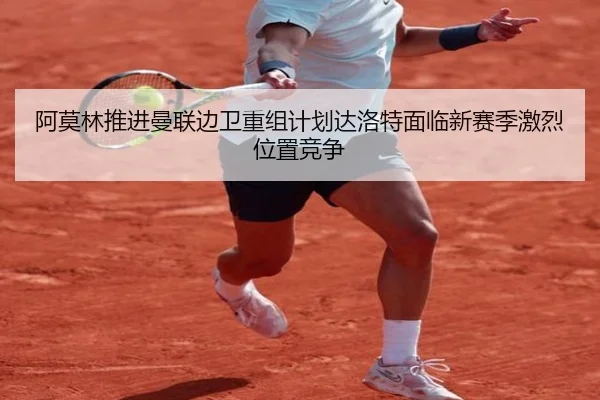 阿莫林推进曼联边卫重组计划达洛特面临新赛季激烈位置竞争